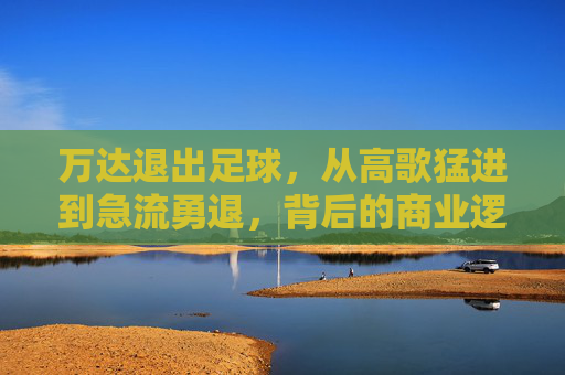 万达退出足球,从高歌猛进到急流勇退,背后的商业逻辑与时代转折
