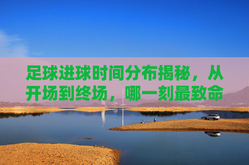 足球进球时间分布揭秘,从开场到终场,哪一刻最致命?