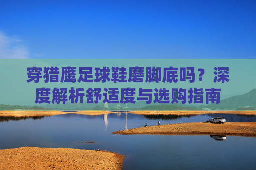 穿猎鹰足球鞋磨脚底吗?深度解析舒适度与选购指南
