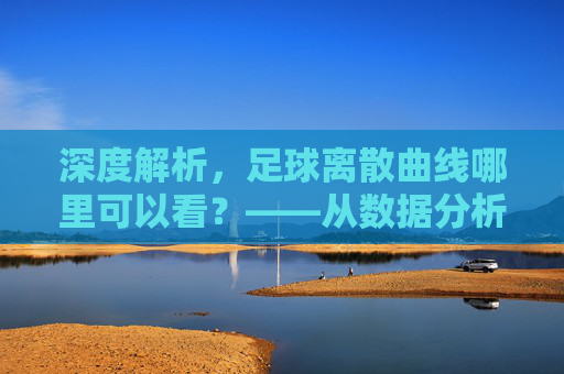 深度解析,足球离散曲线哪里可以看?——从数据分析师视角看运动轨迹可视化