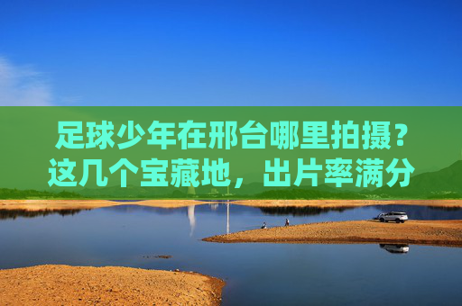 足球少年在邢台哪里拍摄?这几个宝藏地,出片率满分!