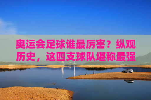 奥运会足球谁最厉害?纵观历史,这四支球队堪称最强