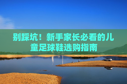 别踩坑!新手家长必看的儿童足球鞋选购指南