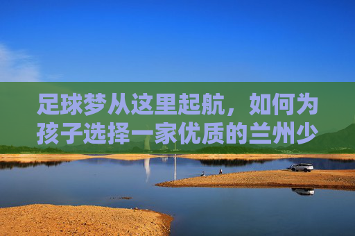 足球梦从这里起航,如何为孩子选择一家优质的兰州少儿足球培训班?