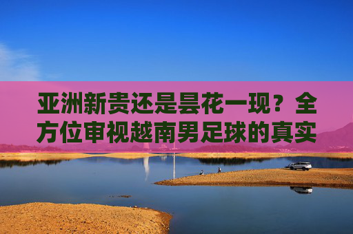 亚洲新贵还是昙花一现?全方位审视越南男足球的真实水平