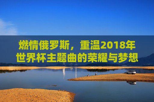 燃情俄罗斯,重温2018年世界杯主题曲的荣耀与梦想