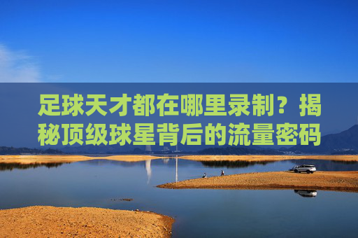 足球天才都在哪里录制?揭秘顶级球星背后的流量密码与成长摇篮