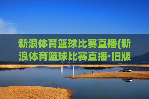 新浪体育篮球比赛直播(新浪体育篮球比赛直播·旧版最佳.新玩法.top)