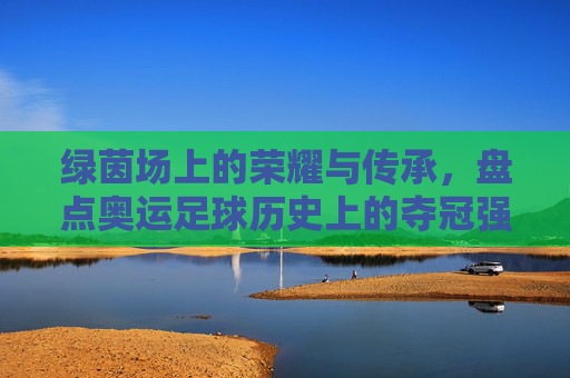 绿茵场上的荣耀与传承,盘点奥运足球历史上的夺冠强国