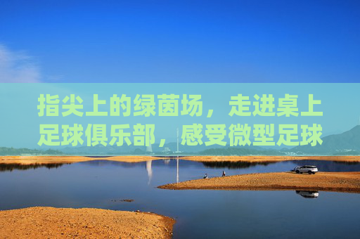 指尖上的绿茵场,走进桌上足球俱乐部,感受微型足球的魅力