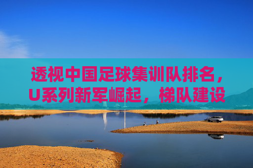 透视中国足球集训队排名,U系列新军崛起,梯队建设路在何方