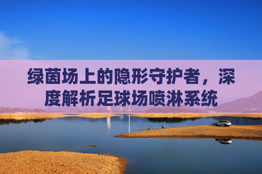 绿茵场上的隐形守护者,深度解析足球场喷淋系统