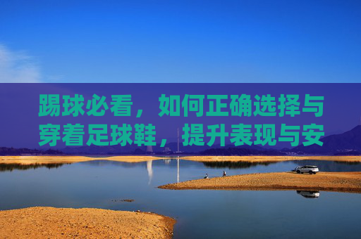 踢球必看,如何正确选择与穿着足球鞋,提升表现与安全
