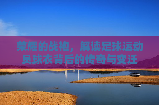 荣耀的战袍,解读足球运动员球衣背后的传奇与变迁