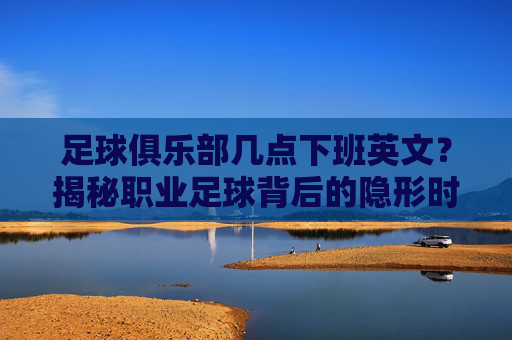 足球俱乐部几点下班英文?揭秘职业足球背后的隐形时刻