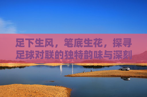 足下生风,笔底生花,探寻足球对联的独特韵味与深刻内涵