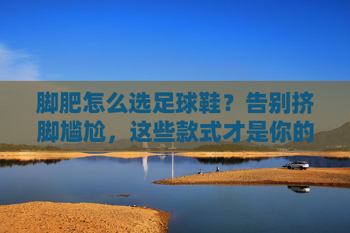 脚肥怎么选足球鞋?告别挤脚尴尬,这些款式才是你的本命!