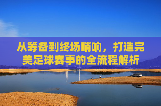 从筹备到终场哨响,打造完美足球赛事的全流程解析