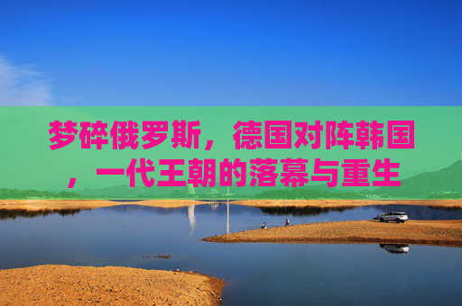 梦碎俄罗斯,德国对阵韩国,一代王朝的落幕与重生