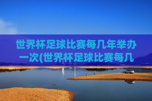 世界杯足球比赛每几年举办一次(世界杯足球比赛每几年举办一次比赛)