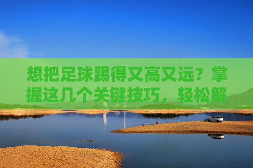 想把足球踢得又高又远?掌握这几个关键技巧,轻松解决怎么踢足球踢的很高呢的困扰