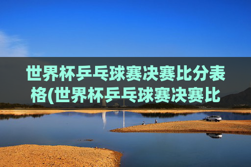 世界杯乒乓球赛决赛比分表格(世界杯乒乓球赛决赛比分表格图片)