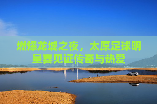 燃爆龙城之夜,太原足球明星赛见证传奇与热爱