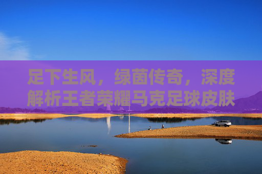 足下生风,绿茵传奇,深度解析王者荣耀马克足球皮肤