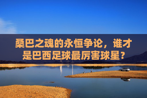 桑巴之魂的永恒争论,谁才是巴西足球最厉害球星?