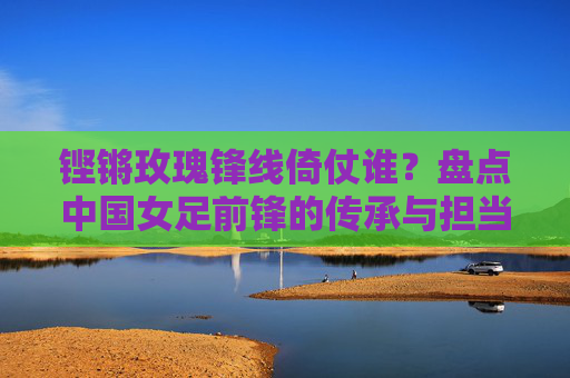 铿锵玫瑰锋线倚仗谁?盘点中国女足前锋的传承与担当