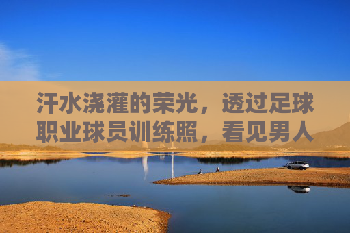汗水浇灌的荣光,透过足球职业球员训练照,看见男人的极致自律