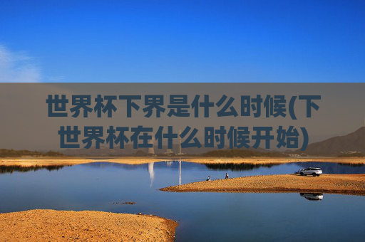 世界杯下界是什么时候(下世界杯在什么时候开始)