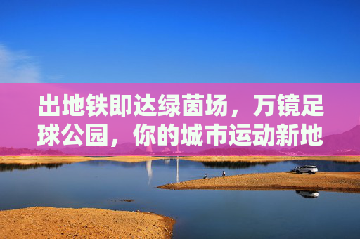 出地铁即达绿茵场,万镜足球公园,你的城市运动新地标