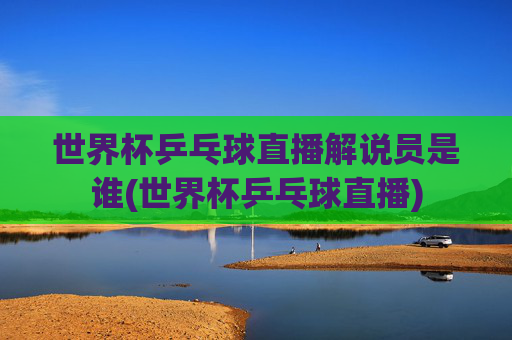 世界杯乒乓球直播解说员是谁(世界杯乒乓球直播)