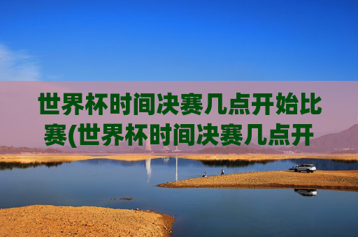世界杯时间决赛几点开始比赛(世界杯时间决赛几点开始比赛的)
