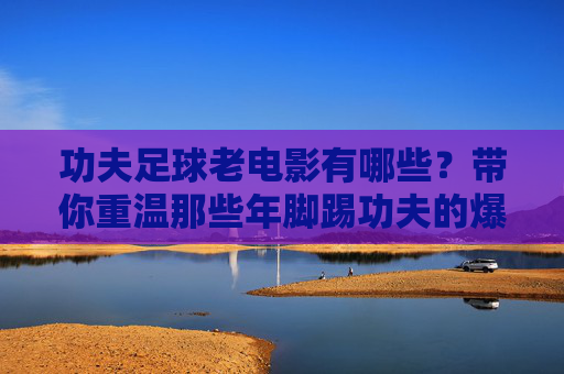 功夫足球老电影有哪些?带你重温那些年脚踢功夫的爆笑经典