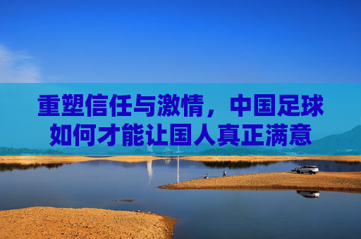重塑信任与激情,中国足球如何才能让国人真正满意