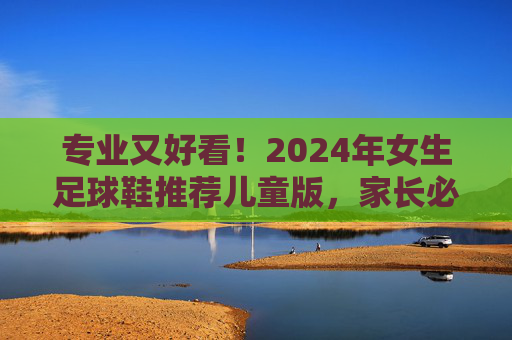 专业又好看!2024年女生足球鞋推荐儿童版,家长必看选购指南