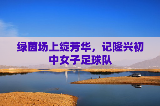 绿茵场上绽芳华,记隆兴初中女子足球队