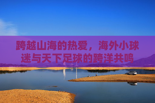跨越山海的热爱,海外小球迷与天下足球的跨洋共鸣