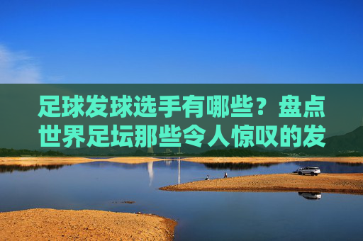 足球发球选手有哪些?盘点世界足坛那些令人惊叹的发球大师