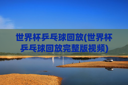世界杯乒乓球回放(世界杯乒乓球回放完整版视频)
