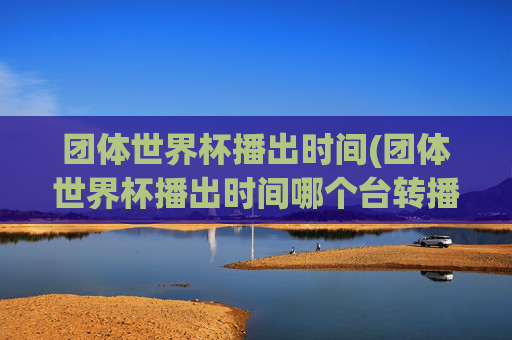 团体世界杯播出时间(团体世界杯播出时间哪个台转播)