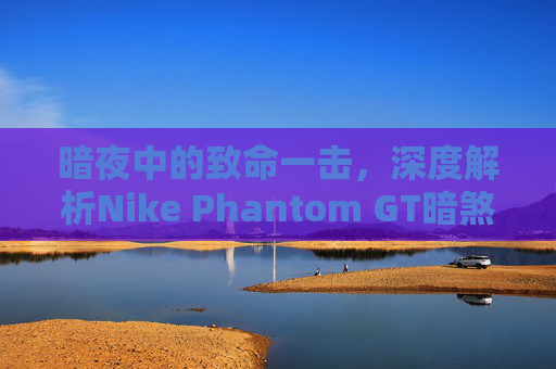暗夜中的致命一击,深度解析Nike Phantom GT暗煞