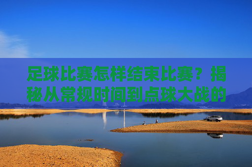 足球比赛怎样结束比赛?揭秘从常规时间到点球大战的完整流程