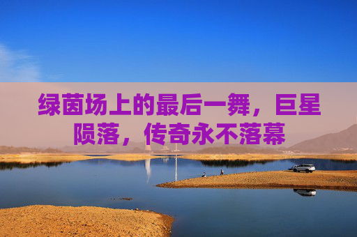 绿茵场上的最后一舞,巨星陨落,传奇永不落幕