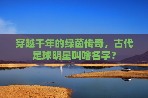 穿越千年的绿茵传奇,古代足球明星叫啥名字?