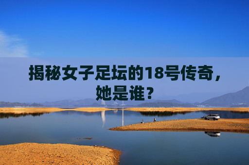 揭秘女子足坛的18号传奇,她是谁?