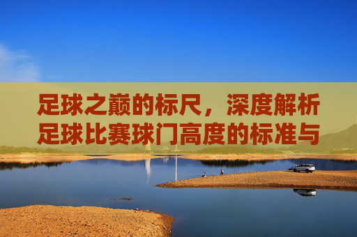足球之巅的标尺,深度解析足球比赛球门高度的标准与意义