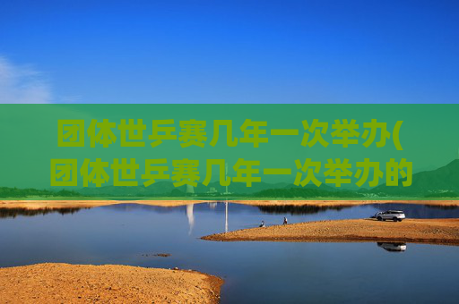 团体世乒赛几年一次举办(团体世乒赛几年一次举办的)